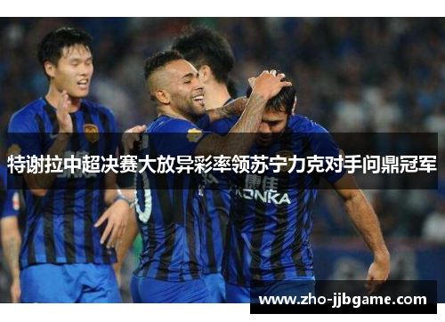 特谢拉中超决赛大放异彩率领苏宁力克对手问鼎冠军