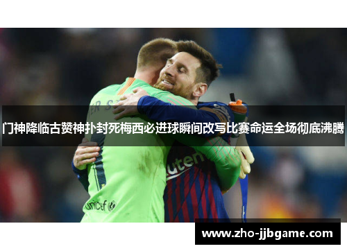 门神降临古赞神扑封死梅西必进球瞬间改写比赛命运全场彻底沸腾