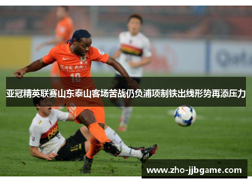 亚冠精英联赛山东泰山客场苦战仍负浦项制铁出线形势再添压力 亚冠精英联赛山东泰山客场苦战仍负浦项制铁出线形势再添压力