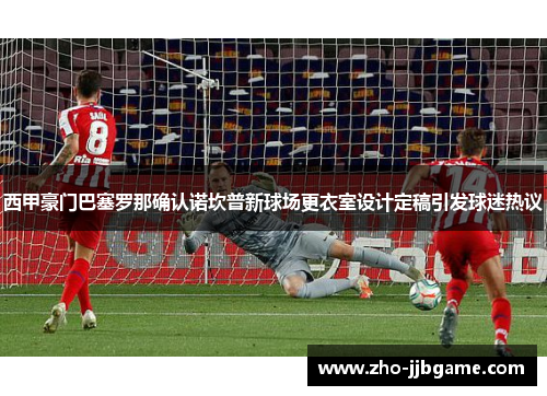 西甲豪门巴塞罗那确认诺坎普新球场更衣室设计定稿引发球迷热议