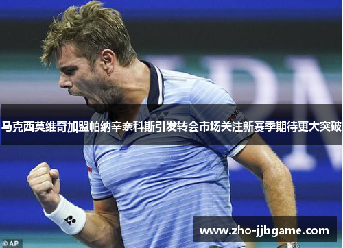 马克西莫维奇加盟帕纳辛奈科斯引发转会市场关注新赛季期待更大突破