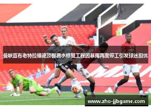 曼联宣布老特拉福德顶棚漏水修复工程因暴雨再度停工引发球迷担忧 曼联宣布老特拉福德顶棚漏水修复工程因暴雨再度停工引发球迷担忧